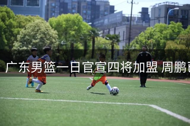 广东男篮一日官宣四将加盟 周鹏已归队投入训练